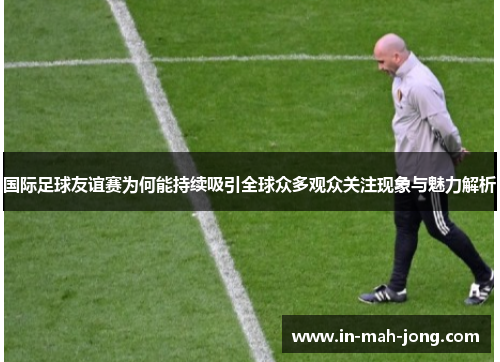 国际足球友谊赛为何能持续吸引全球众多观众关注现象与魅力解析 国际足球友谊赛为何能持续吸引全球众多观众关注现象与魅力解析