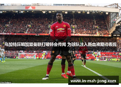 乌加特压哨加盟曼联打破转会传闻 为球队注入新血液期待表现 乌加特压哨加盟曼联打破转会传闻 为球队注入新血液期待表现