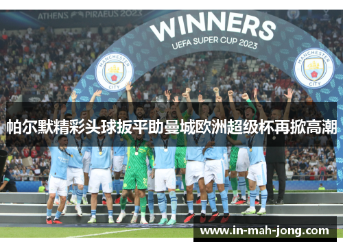 帕尔默精彩头球扳平助曼城欧洲超级杯再掀高潮 帕尔默精彩头球扳平助曼城欧洲超级杯再掀高潮