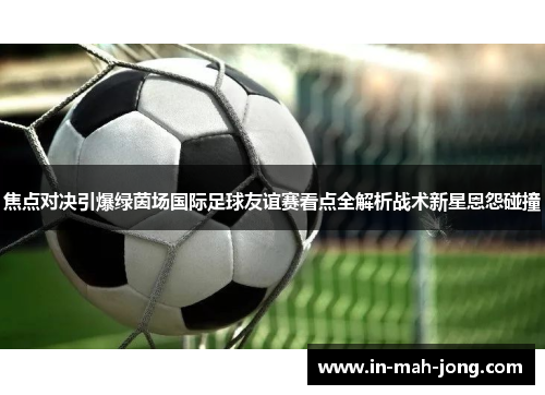 焦点对决引爆绿茵场国际足球友谊赛看点全解析战术新星恩怨碰撞