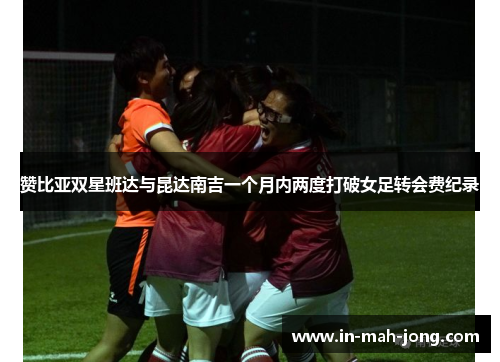 赞比亚双星班达与昆达南吉一个月内两度打破女足转会费纪录 赞比亚双星班达与昆达南吉一个月内两度打破女足转会费纪录